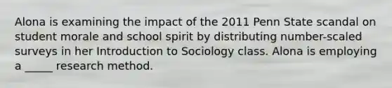 Alona is examining the impact of the 2011 Penn State scandal on student morale and school spirit by distributing number-scaled surveys in her Introduction to Sociology class. Alona is employing a _____ research method.