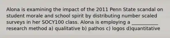 Alona is examining the impact of the 2011 Penn State scandal on student morale and school spirit by distributing number scaled surveys in her SOCY100 class. Alona is employing a ___________ research method a) qualitative b) pathos c) logos d)quantitative