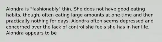 Alondra is "fashionably" thin. She does not have good eating habits, though, often eating large amounts at one time and then practically nothing for days. Alondra often seems depressed and concerned over the lack of control she feels she has in her life. Alondra appears to be