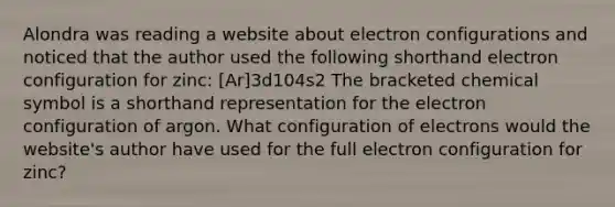 Alondra was reading a website about electron configurations and noticed that the author used the following shorthand electron configuration for zinc: [Ar]3d104s2 The bracketed chemical symbol is a shorthand representation for the electron configuration of argon. What configuration of electrons would the website's author have used for the full electron configuration for zinc?