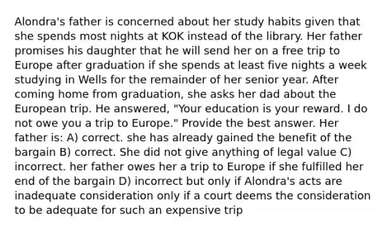 Alondra's father is concerned about her study habits given that she spends most nights at KOK instead of the library. Her father promises his daughter that he will send her on a free trip to Europe after graduation if she spends at least five nights a week studying in Wells for the remainder of her senior year. After coming home from graduation, she asks her dad about the European trip. He answered, "Your education is your reward. I do not owe you a trip to Europe." Provide the best answer. Her father is: A) correct. she has already gained the benefit of the bargain B) correct. She did not give anything of legal value C) incorrect. her father owes her a trip to Europe if she fulfilled her end of the bargain D) incorrect but only if Alondra's acts are inadequate consideration only if a court deems the consideration to be adequate for such an expensive trip