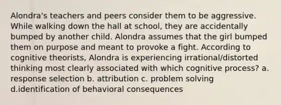 Alondra's teachers and peers consider them to be aggressive. While walking down the hall at school, they are accidentally bumped by another child. Alondra assumes that the girl bumped them on purpose and meant to provoke a fight. According to cognitive theorists, Alondra is experiencing irrational/distorted thinking most clearly associated with which cognitive process? a. response selection b. attribution c. problem solving d.identification of behavioral consequences