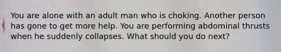 You are alone with an adult man who is choking. Another person has gone to get more help. You are performing abdominal thrusts when he suddenly collapses. What should you do next?