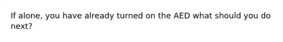 If alone, you have already turned on the AED what should you do next?