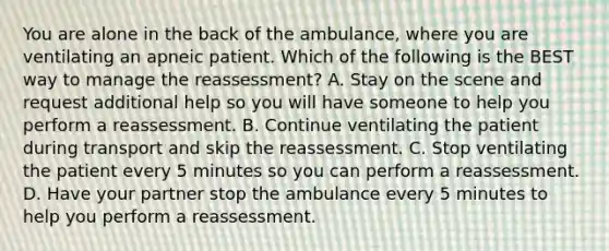 You are alone in the back of the​ ambulance, where you are ventilating an apneic patient. Which of the following is the BEST way to manage the​ reassessment? A. Stay on the scene and request additional help so you will have someone to help you perform a reassessment. B. Continue ventilating the patient during transport and skip the reassessment. C. Stop ventilating the patient every 5 minutes so you can perform a reassessment. D. Have your partner stop the ambulance every 5 minutes to help you perform a reassessment.