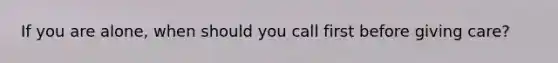 If you are alone, when should you call first before giving care?