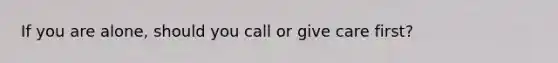 If you are alone, should you call or give care first?