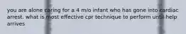 you are alone caring for a 4 m/o infant who has gone into cardiac arrest. what is most effective cpr technique to perform until help arrives