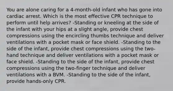 You are alone caring for a 4-month-old infant who has gone into cardiac arrest. Which is the most effective CPR technique to perform until help arrives? -Standing or kneeling at the side of the infant with your hips at a slight angle, provide chest compressions using the encircling thumbs technique and deliver ventilations with a pocket mask or face shield. -Standing to the side of the infant, provide chest compressions using the two-hand technique and deliver ventilations with a pocket mask or face shield. -Standing to the side of the infant, provide chest compressions using the two-finger technique and deliver ventilations with a BVM. -Standing to the side of the infant, provide hands-only CPR.