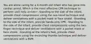 You are alone caring for a 4-month-old infant who has gone into cardiac arrest. Which is the most effective CPR technique to perform until help arrives? -Standing to the side of the infant, provide chest compressions using the one-hand technique and deliver ventilations with a pocket mask or face shield. -Standing to the side of the infant, provide hands-only CPR. -Standing to the side of the infant, provide chest compressions using the two-finger technique and deliver ventilations with a pocket mask or face shield. -Standing at the infant's feet, provide chest compressions using the encircling thumbs technique and deliver ventilations with a BVM.