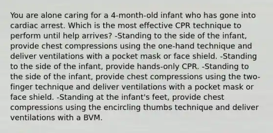 You are alone caring for a 4-month-old infant who has gone into cardiac arrest. Which is the most effective CPR technique to perform until help arrives? -Standing to the side of the infant, provide chest compressions using the one-hand technique and deliver ventilations with a pocket mask or face shield. -Standing to the side of the infant, provide hands-only CPR. -Standing to the side of the infant, provide chest compressions using the two-finger technique and deliver ventilations with a pocket mask or face shield. -Standing at the infant's feet, provide chest compressions using the encircling thumbs technique and deliver ventilations with a BVM.