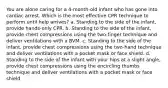 You are alone caring for a 4-month-old infant who has gone into cardiac arrest. Which is the most effective CPR technique to perform until help arrives? a. Standing to the side of the infant, provide hands-only CPR. b. Standing to the side of the infant, provide chest compressions using the two-finger technique and deliver ventilations with a BVM. c. Standing to the side of the infant, provide chest compressions using the two-hand technique and deliver ventilations with a pocket mask or face shield. d. Standing to the side of the infant with your hips at a slight angle, provide chest compressions using the encircling thumbs technique and deliver ventilations with a pocket mask or face shield.