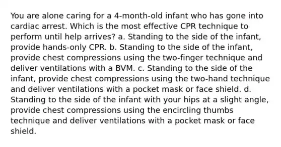 You are alone caring for a 4-month-old infant who has gone into cardiac arrest. Which is the most effective CPR technique to perform until help arrives? a. Standing to the side of the infant, provide hands-only CPR. b. Standing to the side of the infant, provide chest compressions using the two-finger technique and deliver ventilations with a BVM. c. Standing to the side of the infant, provide chest compressions using the two-hand technique and deliver ventilations with a pocket mask or face shield. d. Standing to the side of the infant with your hips at a slight angle, provide chest compressions using the encircling thumbs technique and deliver ventilations with a pocket mask or face shield.