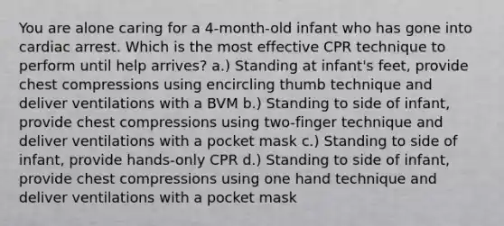 You are alone caring for a 4-month-old infant who has gone into cardiac arrest. Which is the most effective CPR technique to perform until help arrives? a.) Standing at infant's feet, provide chest compressions using encircling thumb technique and deliver ventilations with a BVM b.) Standing to side of infant, provide chest compressions using two-finger technique and deliver ventilations with a pocket mask c.) Standing to side of infant, provide hands-only CPR d.) Standing to side of infant, provide chest compressions using one hand technique and deliver ventilations with a pocket mask