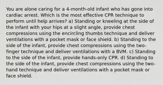 You are alone caring for a 4-month-old infant who has gone into cardiac arrest. Which is the most effective CPR technique to perform until help arrives? a) Standing or kneeling at the side of the infant with your hips at a slight angle, provide chest compressions using the encircling thumbs technique and deliver ventilations with a pocket mask or face shield. b) Standing to the side of the infant, provide chest compressions using the two-finger technique and deliver ventilations with a BVM. c) Standing to the side of the infant, provide hands-only CPR. d) Standing to the side of the infant, provide chest compressions using the two-hand technique and deliver ventilations with a pocket mask or face shield.