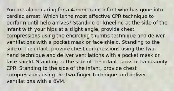 You are alone caring for a 4-month-old infant who has gone into cardiac arrest. Which is the most effective CPR technique to perform until help arrives? Standing or kneeling at the side of the infant with your hips at a slight angle, provide chest compressions using the encircling thumbs technique and deliver ventilations with a pocket mask or face shield. Standing to the side of the infant, provide chest compressions using the two-hand technique and deliver ventilations with a pocket mask or face shield. Standing to the side of the infant, provide hands-only CPR. Standing to the side of the infant, provide chest compressions using the two-finger technique and deliver ventilations with a BVM.