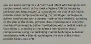 you are alone caring for a 4-month-old infant who has gone into cardiac arrest. which is the most effective CPR technique to perform until help arrives? a. standing to the side of the infant, provide chest compressions using the two-finger technique & deliver ventilations with a pocket mask or face shield b. standing to the side of the infant, provide chest compressions using the one-hand technique & deliver ventilations with a pocket mask or face shield c. standing at the infant's feet, provide chest compressions using the encircling thumbs technique & deliver ventilations with a BVM d. standing to the side of the infant, provide hands-only CPR