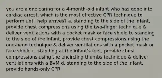 you are alone caring for a 4-month-old infant who has gone into cardiac arrest. which is the most effective CPR technique to perform until help arrives? a. standing to the side of the infant, provide chest compressions using the two-finger technique & deliver ventilations with a pocket mask or face shield b. standing to the side of the infant, provide chest compressions using the one-hand technique & deliver ventilations with a pocket mask or face shield c. standing at the infant's feet, provide chest compressions using the encircling thumbs technique & deliver ventilations with a BVM d. standing to the side of the infant, provide hands-only CPR