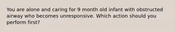 You are alone and caring for 9 month old infant with obstructed airway who becomes unresponsive. Which action should you perform first?