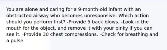 You are alone and caring for a 9-month-old infant with an obstructed airway who becomes unresponsive. Which action should you perform first? -Provide 5 back blows. -Look in the mouth for the object, and remove it with your pinky if you can see it. -Provide 30 chest compressions. -Check for breathing and a pulse.