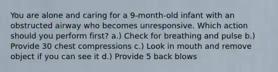 You are alone and caring for a 9-month-old infant with an obstructed airway who becomes unresponsive. Which action should you perform first? a.) Check for breathing and pulse b.) Provide 30 chest compressions c.) Look in mouth and remove object if you can see it d.) Provide 5 back blows