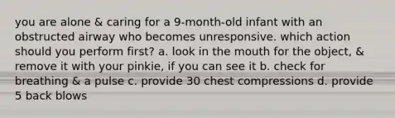 you are alone & caring for a 9-month-old infant with an obstructed airway who becomes unresponsive. which action should you perform first? a. look in the mouth for the object, & remove it with your pinkie, if you can see it b. check for breathing & a pulse c. provide 30 chest compressions d. provide 5 back blows