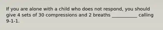 If you are alone with a child who does not respond, you should give 4 sets of 30 compressions and 2 breaths ___________ calling 9-1-1.