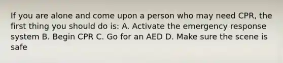 If you are alone and come upon a person who may need CPR, the first thing you should do is: A. Activate the emergency response system B. Begin CPR C. Go for an AED D. Make sure the scene is safe