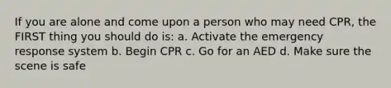 If you are alone and come upon a person who may need CPR, the FIRST thing you should do is: a. Activate the emergency response system b. Begin CPR c. Go for an AED d. Make sure the scene is safe