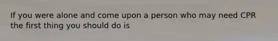 If you were alone and come upon a person who may need CPR the first thing you should do is