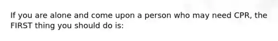 If you are alone and come upon a person who may need CPR, the FIRST thing you should do is: