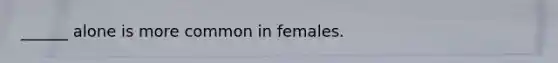 ______ alone is more common in females.