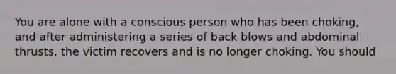 You are alone with a conscious person who has been choking, and after administering a series of back blows and abdominal thrusts, the victim recovers and is no longer choking. You should