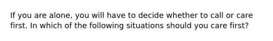If you are alone, you will have to decide whether to call or care first. In which of the following situations should you care first?