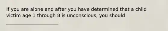 If you are alone and after you have determined that a child victim age 1 through 8 is unconscious, you should ______________________.