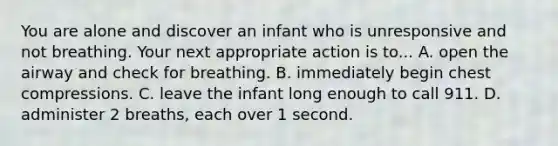 You are alone and discover an infant who is unresponsive and not breathing. Your next appropriate action is to... A. open the airway and check for breathing. B. immediately begin chest compressions. C. leave the infant long enough to call 911. D. administer 2 breaths, each over 1 second.