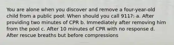 You are alone when you discover and remove a four-year-old child from a public pool. When should you call 911?: a. After providing two minutes of CPR b. Immediately after removing him from the pool c. After 10 minutes of CPR with no response d. After rescue breaths but before compressions