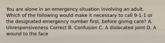 You are alone in an emergency situation involving an adult. Which of the following would make it necessary to call 9-1-1 or the designated emergency number first, before giving care? A. Unresponsiveness Correct B. Confusion C. A dislocated joint D. A wound to the face