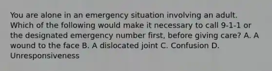 You are alone in an emergency situation involving an adult. Which of the following would make it necessary to call 9-1-1 or the designated emergency number first, before giving care? A. A wound to the face B. A dislocated joint C. Confusion D. Unresponsiveness