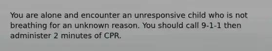 You are alone and encounter an unresponsive child who is not breathing for an unknown reason. You should call 9-1-1 then administer 2 minutes of CPR.