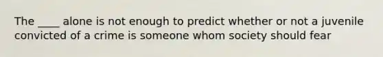 The ____ alone is not enough to predict whether or not a juvenile convicted of a crime is someone whom society should fear