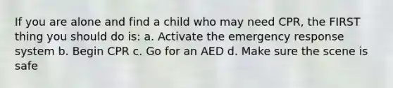 If you are alone and find a child who may need CPR, the FIRST thing you should do is: a. Activate the emergency response system b. Begin CPR c. Go for an AED d. Make sure the scene is safe