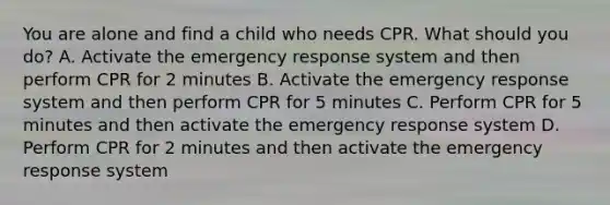 You are alone and find a child who needs CPR. What should you do? A. Activate the emergency response system and then perform CPR for 2 minutes B. Activate the emergency response system and then perform CPR for 5 minutes C. Perform CPR for 5 minutes and then activate the emergency response system D. Perform CPR for 2 minutes and then activate the emergency response system