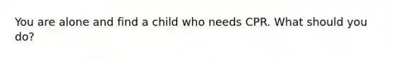 You are alone and find a child who needs CPR. What should you do?