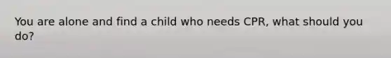 You are alone and find a child who needs CPR, what should you do?