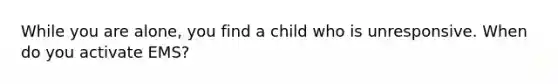 While you are alone, you find a child who is unresponsive. When do you activate EMS?