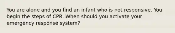 You are alone and you find an infant who is not responsive. You begin the steps of CPR. When should you activate your emergency response system?