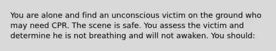 You are alone and find an unconscious victim on the ground who may need CPR. The scene is safe. You assess the victim and determine he is not breathing and will not awaken. You should: