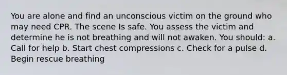 You are alone and find an unconscious victim on the ground who may need CPR. The scene Is safe. You assess the victim and determine he is not breathing and will not awaken. You should: a. Call for help b. Start chest compressions c. Check for a pulse d. Begin rescue breathing