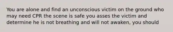 You are alone and find an unconscious victim on the ground who may need CPR the scene is safe you asses the victim and determine he is not breathing and will not awaken, you should